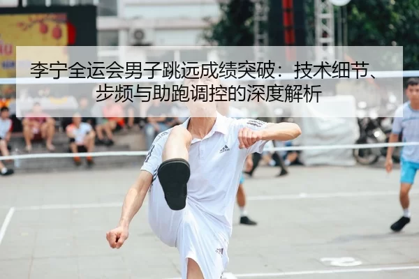 李宁全运会男子跳远成绩突破：技术细节、步频与助跑调控的深度解析