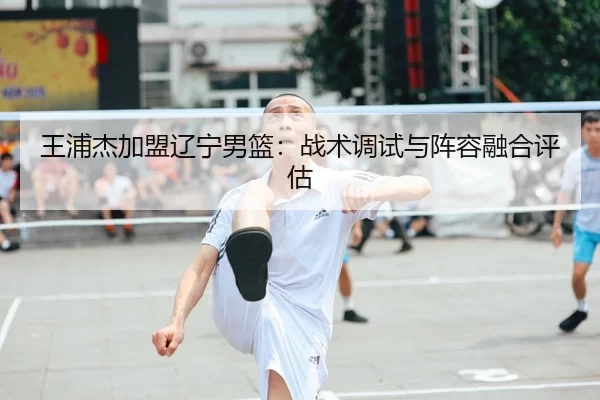 王浦杰加盟辽宁男篮：战术调试与阵容融合评估