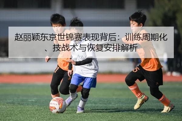 赵丽颖东京世锦赛表现背后：训练周期化、技战术与恢复安排解析